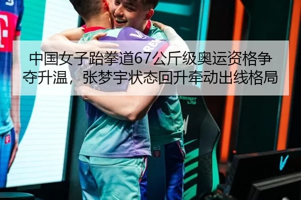 中国女子跆拳道67公斤级奥运资格争夺升温，张梦宇状态回升牵动出线格局